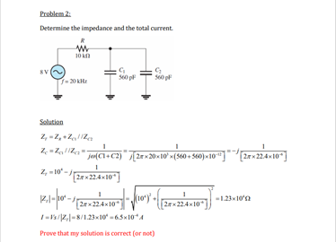 Problem 2:
Determine the impedance and the total current
10 kn
SV
- 20 KH:
Solution
2, -2, +Z,Za
j ) [2ex20x10' m(560 + 560) «10"]"2en22410"|
2rx22.4x10
ja(Cl+C2)
Z, -10 -2e224x10"
2rx22.4x10
-1.23x10'n
(2x224x10*
2x22410
I-2,|-8/1.2310 -65x10*4
Prove that my solution is correct (or not)
