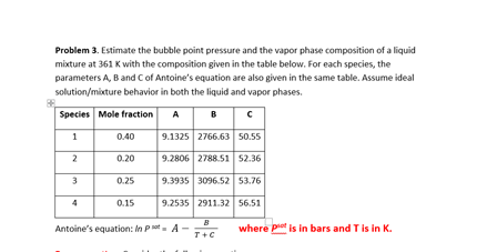 Problem 3. Estimate the bubble point pressure and the vapor phase composition of a liquid
mixture at 361 K with the composition given in the table below. For each species, the
parameters A, B and Cof Antoine's equation are also given in the same table. Assume ideal
solution/mixture behavior in both the liquid and vapor phases.
Species Mole fraction
A B c
1
0.40
9.1325 2766.63 50.55
0.20
9.2806 2788.51 52.36
0.25
9.3935 3096.52 53.76
0.15
9.2535 2911.32 56.51
B
Antoine's equation: In P- A
where pet is in bars and Tis in K.
T+C
