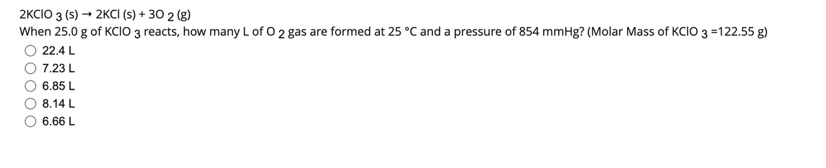 2KCIO 3 (s) → 2KCI (s) + 30 2 (g)
When 25.0 g of KCIO 3 reacts, how many L of O 2 gas are formed at 25 °C and a pressure of 854 mmHg? (Molar Mass of KCIO 3 =122.55 g)
22.4 L
7.23 L
6.85 L
8.14 L
6.66 L
