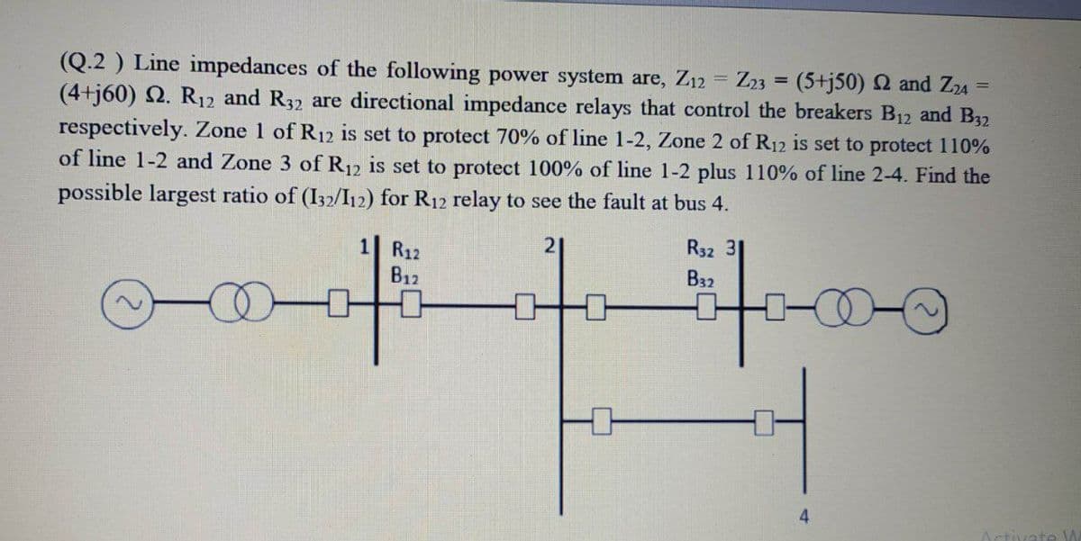 (Q.2 ) Line impedances of the following power system are, Z12 = Z23 = (5+j50) 2 and Z24
(4+j60) 2. R12 and R32 are directional impedance relays that control the breakers B12 and B32
respectively. Zone 1 of R12 is set to protect 70% of line 1-2, Zone 2 of R12 is set to protect 110%
of line 1-2 and Zone 3 of R12 is set to protect 100% of line 1-2 plus 110% of line 2-4. Find the
possible largest ratio of (I32/I12) for R12 relay to see the fault at bus 4.
%3D
斗-00
1 R12
21
R32 31
B12
B32
tivate
