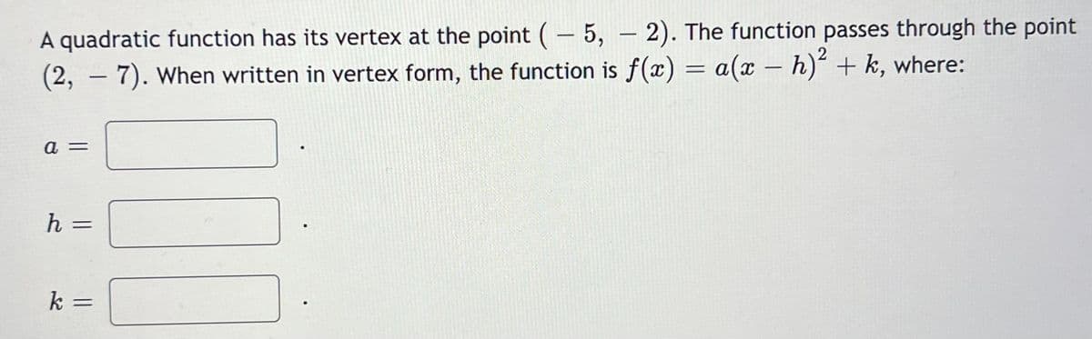 A quadratic function has its vertex at the point (5,-2). The function passes through the point
(2, - 7). When written in vertex form, the function is f(x) = a(x - h)² + k, where:
a =
h =
k
=