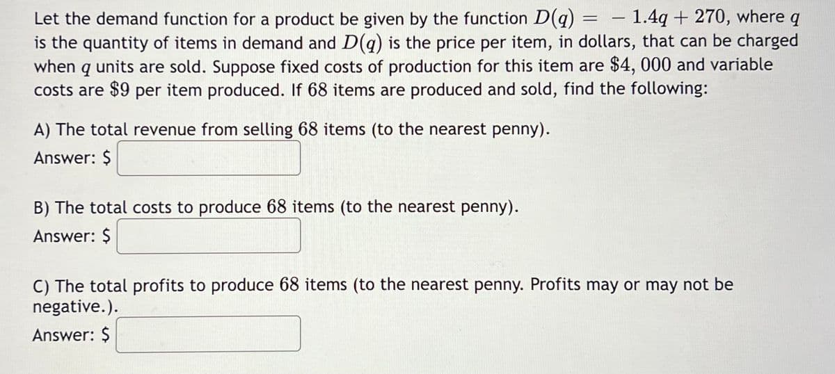 = -
Let the demand function for a product be given by the function D(g) - 1.4q+ 270, where q
is the quantity of items in demand and D(q) is the price per item, in dollars, that can be charged
when q units are sold. Suppose fixed costs of production for this item are $4, 000 and variable
costs are $9 per item produced. If 68 items are produced and sold, find the following:
A) The total revenue from selling 68 items (to the nearest penny).
Answer: $
B) The total costs to produce 68 items (to the nearest penny).
Answer: $
C) The total profits to produce 68 items (to the nearest penny. Profits may or may not be
negative.).
Answer: $