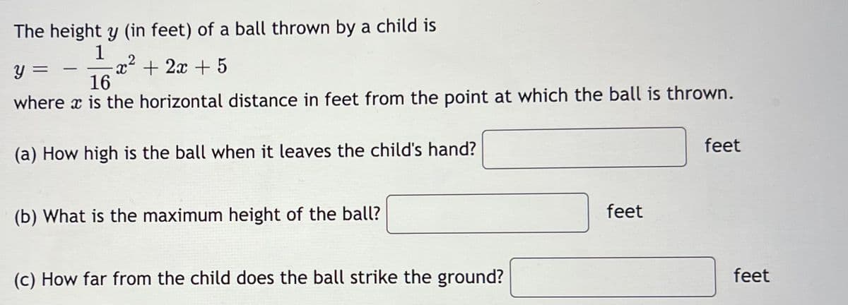 The height y (in feet) of a ball thrown by a child is
1
Y
=
x² + 2x + 5
2
16
where is the horizontal distance in feet from the point at which the ball is thrown.
(a) How high is the ball when it leaves the child's hand?
(b) What is the maximum height of the ball?
(c) How far from the child does the ball strike the ground?
feet
feet
feet