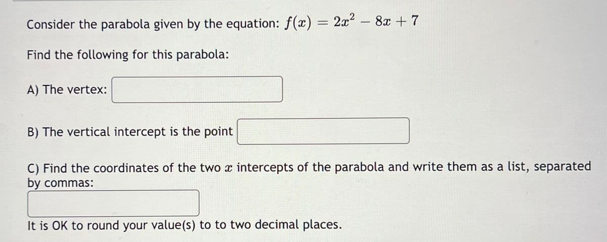 Consider the parabola given by the equation: f(x) = 2x² - 8x + 7
Find the following for this parabola:
A) The vertex:
B) The vertical intercept is the point
C) Find the coordinates of the two x intercepts of the parabola and write them as a list, separated
by commas:
It is OK to round your value(s) to to two decimal places.