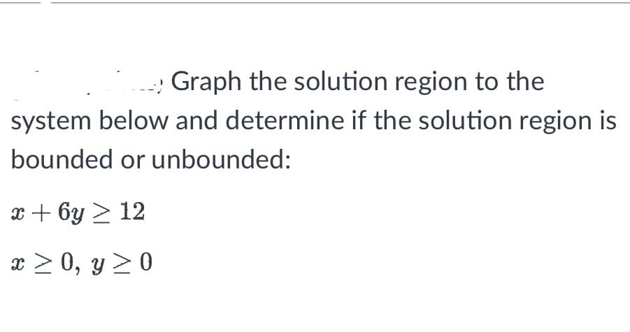 Graph the solution region to the
system below and determine if the solution region is
bounded or unbounded:
x + 6y > 12
x ≥ 0, y ≥ 0