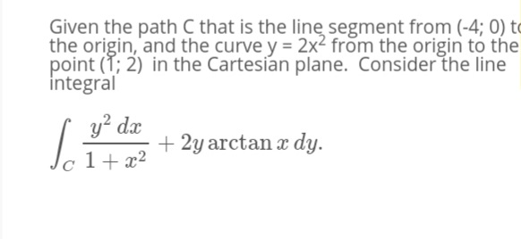 Given the path C that is the linę segment from (-4; 0) to
the origin, and the curve y = 2x2 from the origin to the
point (T; 2) in the Cartesian plane. Consider the line
integral
y? dx
+ 2y arctan x dy.
1+ x2
C
