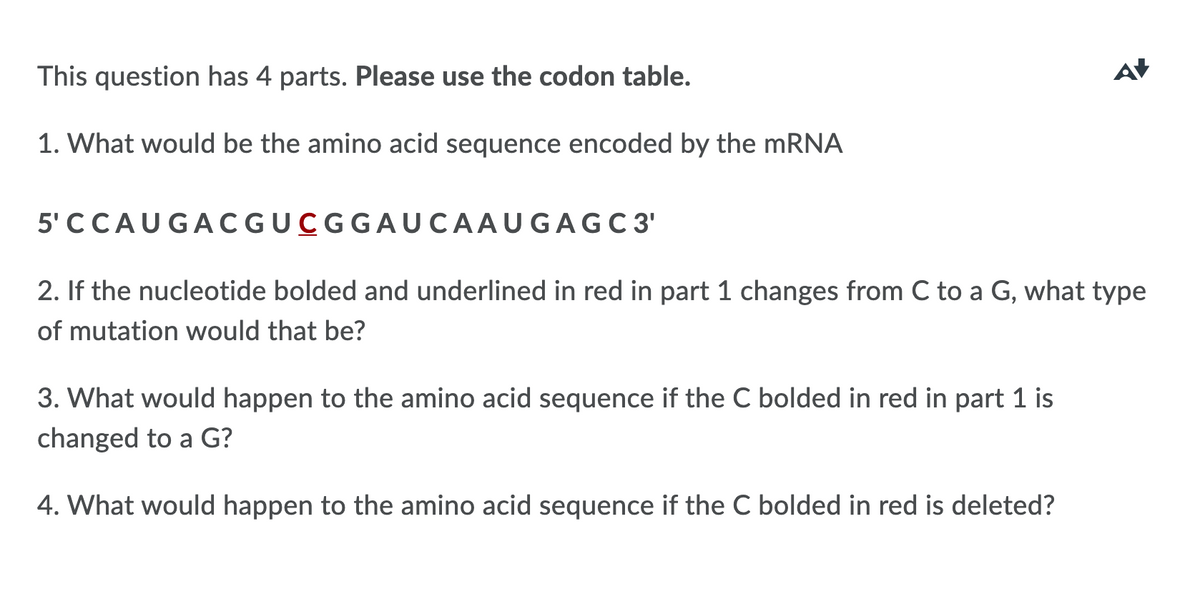 This question has 4 parts. Please use the codon table.
AV
1. What would be the amino acid sequence encoded by the MRNA
5' CCAUGACGUCGGAUCAAUGAGC 3'
2. If the nucleotide bolded and underlined in red in part 1 changes from C to a G, what type
of mutation would that be?
3. What would happen to the amino acid sequence if the C bolded in red in part 1 is
changed to a G?
4. What would happen to the amino acid sequence if the C bolded in red is deleted?
