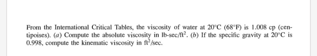 From the International Critical Tables, the viscosity of water at 20°C (68°F) is 1.008 cp (cen-
tipoises). (a) Compute the absolute viscosity in lb-sec/ft². (b) If the specific gravity at 20°C is
0.998, compute the kinematic viscosity in ft2/sec.