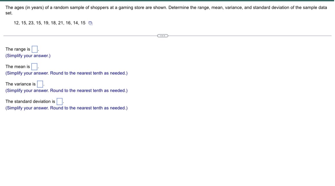 The ages (in years) of a random sample of shoppers at a gaming store are shown. Determine the range, mean, variance, and standard deviation of the sample data
set.
12, 15, 23, 15, 19, 18, 21, 16, 14, 15
…….
The range is
(Simplify your answer.)
The mean is
(Simplify your answer. Round to the nearest tenth as needed.)
The variance is
(Simplify your answer. Round to the nearest tenth as needed.)
The standard deviation is.
(Simplify your answer. Round to the nearest tenth as needed.)