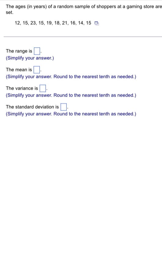 The ages (in years) of a random sample of shoppers at a gaming store are
set.
12, 15, 23, 15, 19, 18, 21, 16, 14, 15
The range is
(Simplify your answer.)
The mean is
(Simplify your answer. Round to the nearest tenth as needed.)
The variance is
(Simplify your answer. Round to the nearest tenth as needed.)
The standard deviation is
(Simplify your answer. Round to the nearest tenth as needed.)