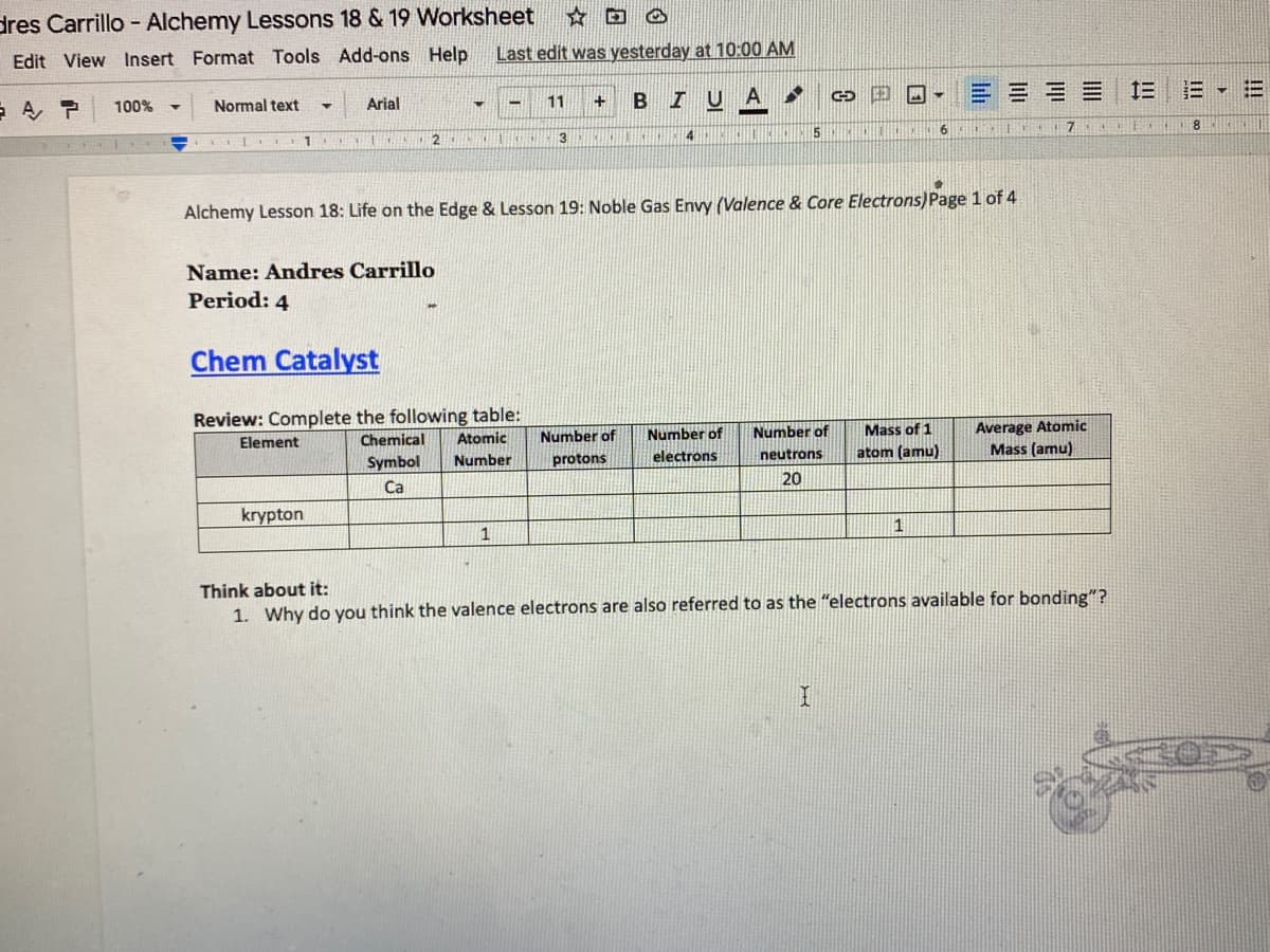 dres Carrillo - Alchemy Lessons 18 & 19 Worksheet
☆回O
Edit View Insert Format Tools Add-ons Help
Last edit was yesterday at 10:00 AM
三
三,三
11
B IUA
100%
Normal text
Arial
8.
6
3
4
1
Alchemy Lesson 18: Life on the Edge & Lesson 19: Noble Gas Envy (Valence & Core Electrons)Page 1 of 4
Name: Andres Carrillo
Period: 4
Chem Catalyst
Review: Complete the following table:
Chemical
Average Atomic
Mass (amu)
Number of
Number of
Number of
Mass of 1
Element
Atomic
protons
electrons
neutrons
atom (amu)
Symbol
Number
20
Ca
krypton
1
1
Think about it:
1. Why do you think the valence electrons are also referred to as the "electrons available for bonding"?
