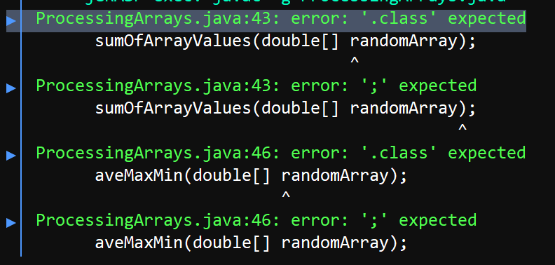 ProcessingArrays.java:43: error: '.class' expected
sumOfArrayValues(double[] randomArray);
ProcessingArrays.java:43: error: ';' expected
sumOfArrayValues(double[] randomArray);
ProcessingArrays.java:46: error: '.class' expected
aveMaxMin(double[] randomArray);
ProcessingArrays.java:46: error: ';' expected
aveMaxMin (double[] randomArray);
