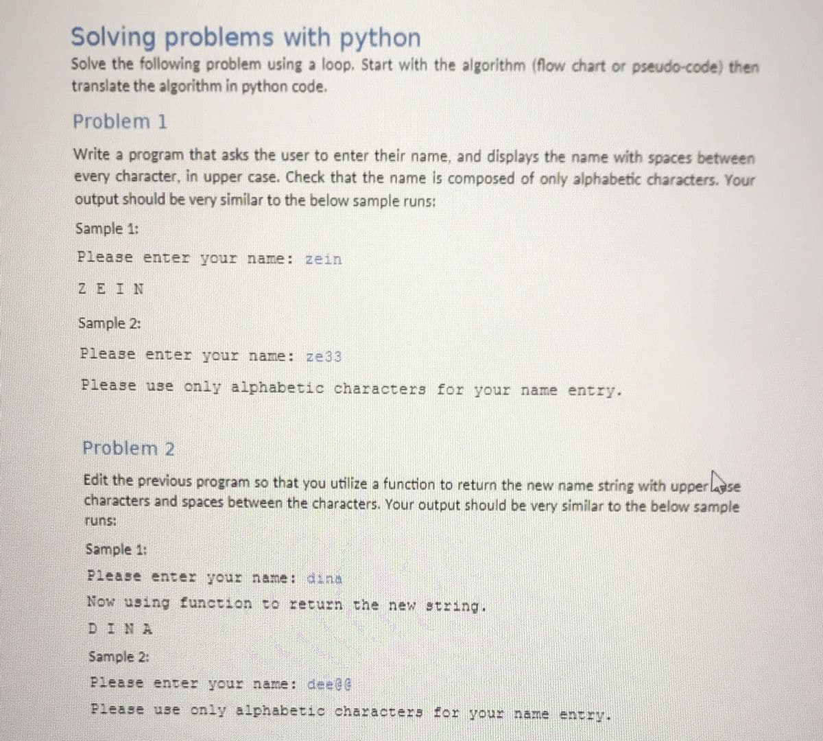 Solving problems with python
Solve the following problem using a loop. Start with the algorithm (flow chart or pseudo-code) then
translate the algorithm in python code.
Problem 1
Write a program that asks the user to enter their name, and displays the name with spaces between
every character, in upper case. Check that the name is composed of only alphabetic characters. Your
output should be very similar to the below sample runs:
Sample 1:
Please enter your name: zein
ZEIN
Sample 2:
Please enter your name: ze33
Please use only alphabetic characters for your name entry.
Problem 2
Edit the previous program so that you utilize a function to return the new name string with upper lasse
characters and spaces between the characters. Your output should be very similar to the below sample
runs:
Sample 1:
Please enter your name: dina
Now using function to return the new string.
DINA
Sample 2:
Please enter your name: deee
Please use only alphabetic characters for your name entry.
