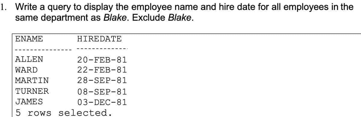 1. Write a query to display the employee name and hire date for all employees in the
same department as Blake. Exclude Blake.
ΕΝΑΜΕ
HIREDATE
ALLEN
20-FEB-81
WARD
22-FEB-81
ΜARTIΝ
28-SEP-81
TURNER
08-SEP-81
JAMES
03-DEC-81
5 rows selected.

