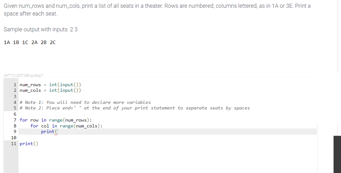 Given num_rows and num_cols, print a list of all seats in a theater. Rows are numbered, columns lettered, as in 1A or 3E. Print a
space after each seat.
Sample output with inputs: 23
1А 1B 1C 2A 2В 2C
247772.2037288.gx3zgy7
num_rows = int(input())
2 num_cols = int(input())
3
4 # Note 1: You will need to declare more variables
5 # Note 2: Place end=' ' at the end of your print statement to separate seats by spaces
7 for row in range (num_rows):
for col in range(num_cols):
print(
8
9
10
print()
