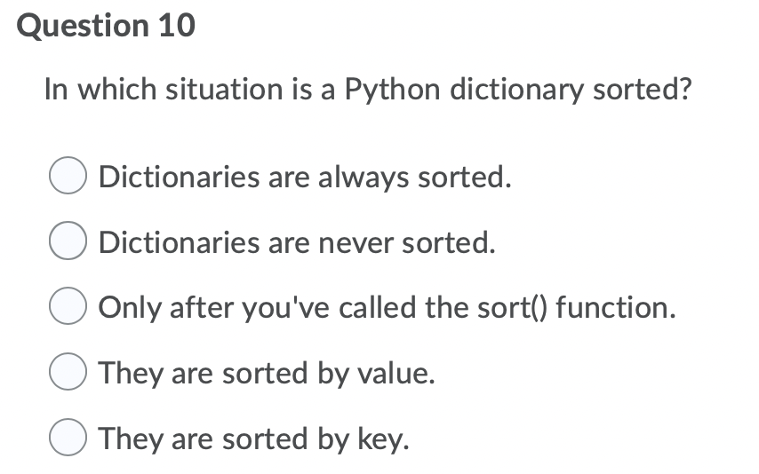 Question 10
In which situation is a Python dictionary sorted?
Dictionaries are always sorted.
Dictionaries are never sorted.
Only after you've called the sort() function.
They are sorted by value.
They are sorted by key.
