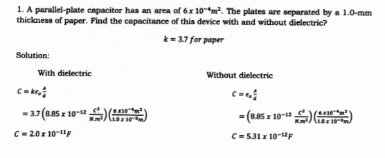 1. A parallel-plate capacitor has an area of 6x 10-m². The plates are separated by a 1.0-mm
thickness of paper. Find the capacitance of this device with and without dielectric?
k = 3.7 for paper
Solution:
With dielectric
Without dielectric
C=
- (8.85 x 10-1" ) m
= 3.7 (8.85 z 10-12
6x10m
(10x10-m.
C = 2.0 x 10-11F
C = 5.31 x 10-12F

