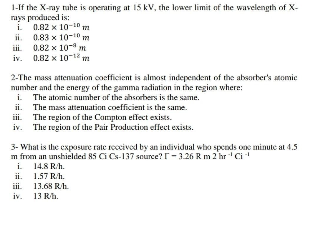 1-If the X-ray tube is operating at 15 kV, the lower limit of the wavelength of X-
rays produced is:
i.
0.82 x 10-10 m
ii.
0.83 x 10-10 m
111.
0.82 x 10-8 m
iv. 0.82 × 10-¹² m
2-The mass attenuation coefficient is almost independent of the absorber's atomic
number and the energy of the gamma radiation in the region where:
i. The atomic number of the absorbers is the same.
ii.
The mass attenuation coefficient is the same.
The region of the Compton effect exists.
iv.
The region of the Pair Production effect exists.
3- What is the exposure rate received by an individual who spends one minute at 4.5
m from an unshielded 85 Ci Cs-137 source? I = 3.26 R m 2 hr -¹ Ci-¹
i.
14.8 R/h.
ii.
1.57 R/h.
iii.
13.68 R/h.
iv.
13 R/h.
iii.