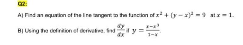 Q2:
A) Find an equation of the line tangent to the function of x2 + (y-x)2 = 9 at x 1.
dy
x-x3
B) Using the definition of derivative, find
if y =
dx
1-x
