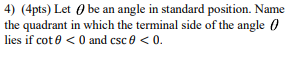 4) (4pts) Let 0 be an angle in standard position. Name
the quadrant in which the terminal side of the angle 0
lies if cot e < 0 and csc e < 0.
