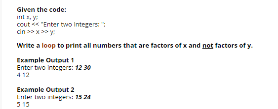 Given the code:
int x, y:
cout << "Enter two integers: ";
cin >> x >> y:
Write a loop to print all numbers that are factors of x and not factors of y.
Example Output 1
Enter two integers: 12 30
4 12
Example Output 2
Enter two integers: 15 24
5 15

