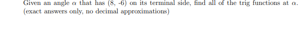 Given an angle a that has (8, -6) on its terminal side, find all of the trig functions at a.
(exact answers only, no decimal approximations)
