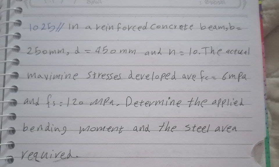 10 25/ In arein forced Concrete beam,b-
250mm, d-450 mm and n=l0.The actual
mavimine St resses developed ave fee 6mpa
and fs=120 Mmpa, Determine the applied
bending moment and the steel avea
required.
