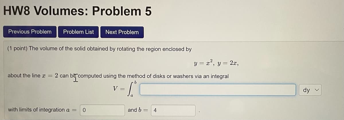 HW8 Volumes: Problem 5
Previous Problem
Problem List
Next Problem
(1 point) The volume of the solid obtained by rotating the region enclosed by
y = a", y = 2x,
about the line x = 2 can be computed using the method of disks or washers via an integral
V =
dy v
with limits of integration a =
and b =
4
