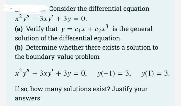 Consider the differential equation
x? y" – 3xy' + 3y = 0.
(a) Verify that y = cjx + c2x is the general
solution of the differential equation.
%3D
(b) Determine whether there exists a solution to
the boundary-value problem
x?y" – 3xy' + 3y = 0, y(-1) = 3,
2
y(1) = 3.
If so, how many solutions exist? Justify your
answers.
