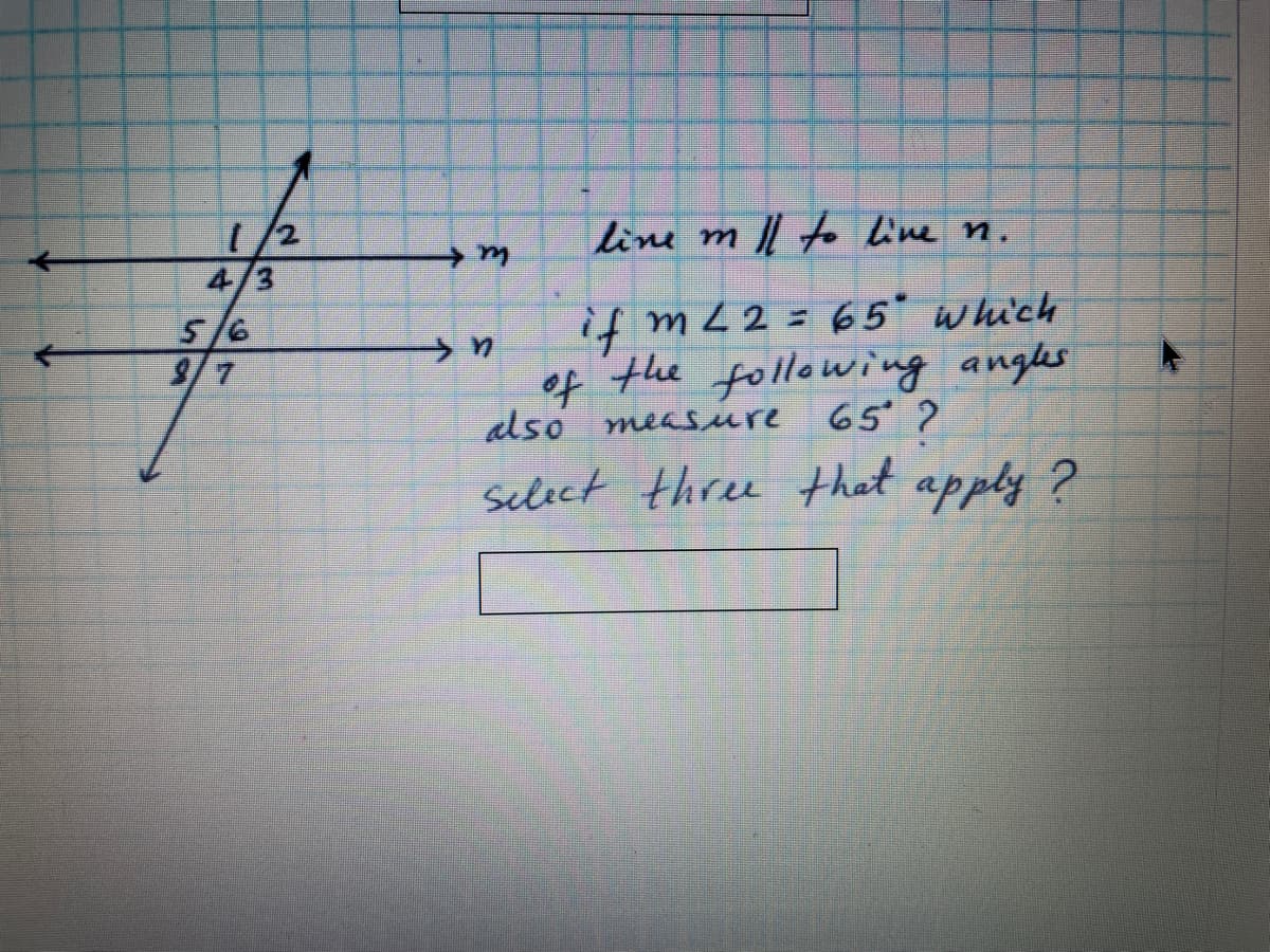1/2
4/3
5/6
9/7
line m l o line n.
if mL2= 65* which
of the following angles
also measure 65?
select three that apply ?
