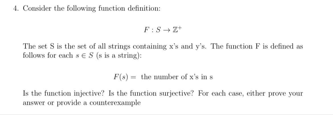4. Consider the following function definition:
F:S Z+
The set S is the set of all strings containing x's and y's. The function F is defined as
follows for each s ES (s is a string):
F(s) =
= the number of x's in s
Is the function injective? Is the function surjective? For each case, either prove your
answer or provide a counterexample