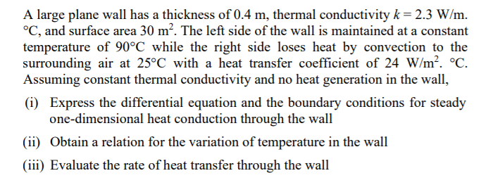 A large plane wall has a thickness of 0.4 m, thermal conductivity k= 2.3 W/m.
°C, and surface area 30 m?. The left side of the wall is maintained at a constant
temperature of 90°C while the right side loses heat by convection to the
surrounding air at 25°C with a heat transfer coefficient of 24 W/m². °C.
Assuming constant thermal conductivity and no heat generation in the wall,
(i) Express the differential equation and the boundary conditions for steady
one-dimensional heat conduction through the wall
(ii) Obtain a relation for the variation of temperature in the wall
(iii) Evaluate the rate of heat transfer through the wall
