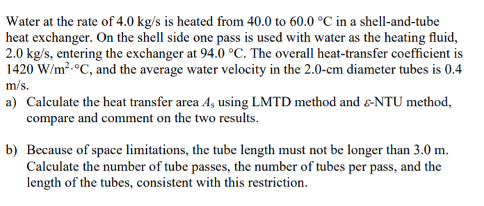 Water at the rate of 4.0 kg/s is heated from 40.0 to 60.0 °C in a shell-and-tube
heat exchanger. On the shell side one pass is used with water as the heating fluid,
2.0 kg/s, entering the exchanger at 94.0 °C. The overall heat-transfer coefficient is
1420 W/m².°C, and the average water velocity in the 2.0-cm diameter tubes is 0.4
m/s.
a) Calculate the heat transfer area Aş using LMTD method and &-NTU method,
compare and comment on the two results.
b) Because of space limitations, the tube length must not be longer than 3.0 m.
Calculate the number of tube passes, the number of tubes per pass, and the
length of the tubes, consistent with this restriction.
