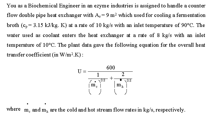 You as a Biochemical Engineer in an ezyme industries is assigned to handle a counter
flow double pipe heat exchanger with A,= 9 m2 which used for cooling a fermentation
broth (c, = 3.15 kJ/kg. K) at a rate of 10 kg/s with an inlet temperature of 90°C. The
water used as coolant enters the heat exchanger at a rate of 8 kg/s with an inlet
temperature of 10°C. The plant data gave the following equation for the overall heat
transfer coefficient (in W/m².K):
600
%3D
1
2
• U.8
|m.
where
m.
and m, are the cold and hot stream flow rates in kg/s, respectively.
