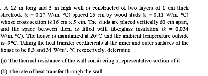 A 12 m long and 5 m high wall is constructed of two layers of 1 cm thick
sheetrock (& = 0.17 W/m. °C) spaced 16 cm by wood studs & = 0.11 W/m °C)
whose cross section is 16 cm x 5 cm. The studs are placed vertically 60 cm apart,
and the space between them is filled with fiberglass insulation (* = 0.034
W/m. °C). The house is maintained at 20°C and the ambient temperature outside
is -9°C. Taking the heat transfer coefficients at the inner and outer surfaces of the
house to be 8.3 and 34 W/m?. °C respectively, determine
(a) The thermal resistance of the wall considering a representative section of it
(b) The rate of heat transfer through the wall
