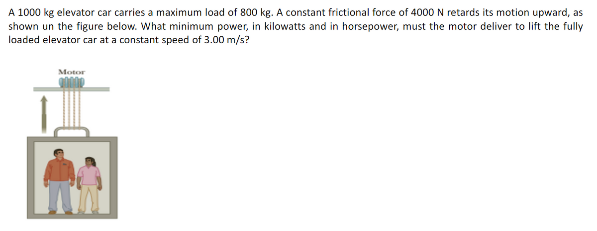 A 1000 kg elevator car carries a maximum load of 800 kg. A constant frictional force of 4000 N retards its motion upward, as
shown un the figure below. What minimum power, in kilowatts and in horsepower, must the motor deliver to lift the fully
loaded elevator car at a constant speed of 3.00 m/s?
Motor
M