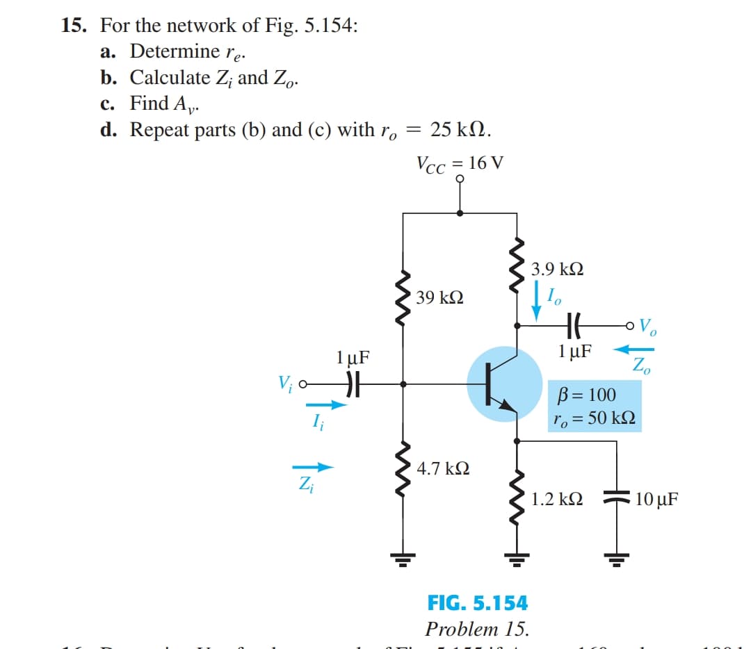 15. For the network of Fig. 5.154:
a. Determine re.
b. Calculate Z; and Zo.
c. Find A,.
d. Repeat parts (b) and (c) with r,
25 kN.
Vcc = 16 V
3.9 k2
39 k2
1 µF
1 µF
V; o
Zo
B= 100
ro = 50 kQ
4.7 k2
Z;
1.2 k2
10 µF
FIG. 5.154
Problem 15.
