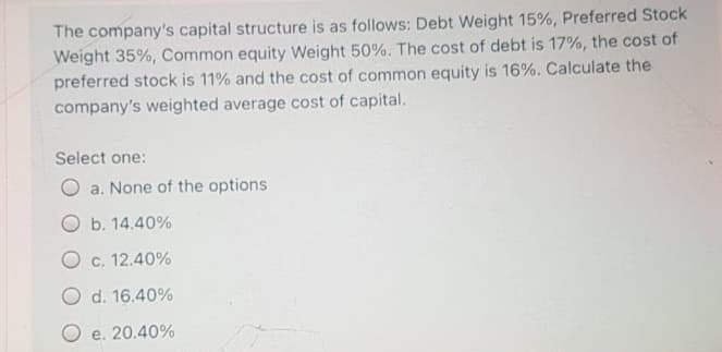 The company's capital structure is as follows: Debt Weight 15%, Preferred Stock
Weight 35%, Common equity Weight 50%. The cost of debt is 17%, the cost of
preferred stock is 11% and the cost of common equity is 16%. Calculate the
company's weighted average cost of capital.
Select one:
a. None of the options
O b. 14.40%
O c. 12.40%
O d. 16.40%
O e. 20.40%
