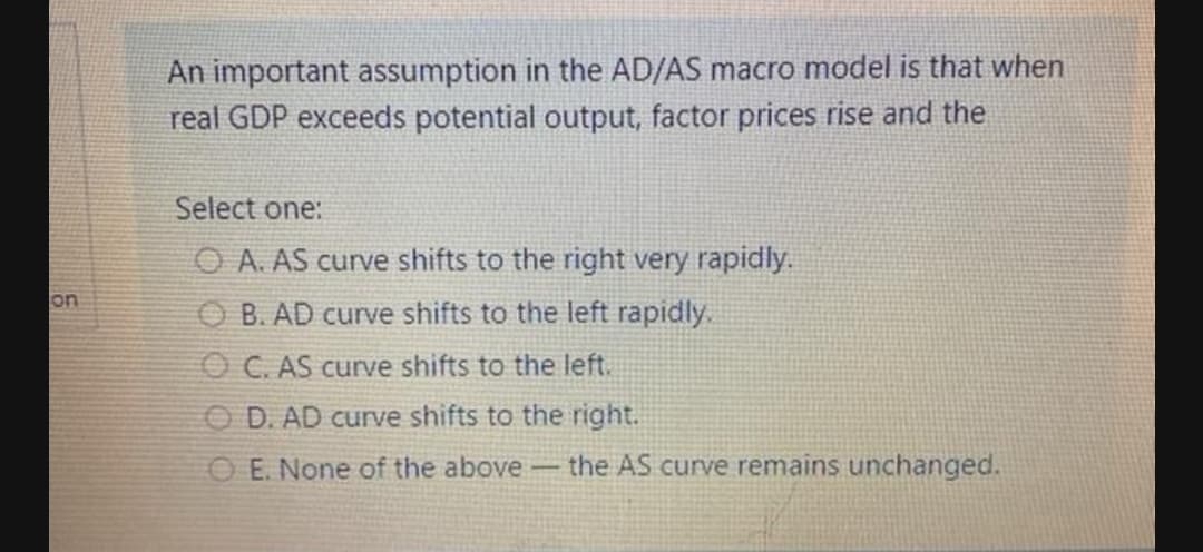 An important assumption in the AD/AS macro model is that when
real GDP exceeds potential output, factor prices rise and the
Select one:
O A. AS curve shifts to the right very rapidly.
on
O B. AD curve shifts to the left rapidly.
O C. AS curve shifts to the left.
O D. AD curve shifts to the right.
O E. None of the above the AS curve remains unchanged.

