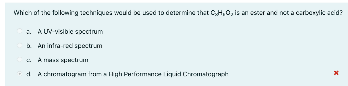 Which of the following techniques would be used to determine that C3H6O2 is an ester and not a carboxylic acid?
A UV-visible spectrum
а.
b. An infra-red spectrum
С.
A mass spectrum
O d. A chromatogram from a High Performance Liquid Chromatograph
