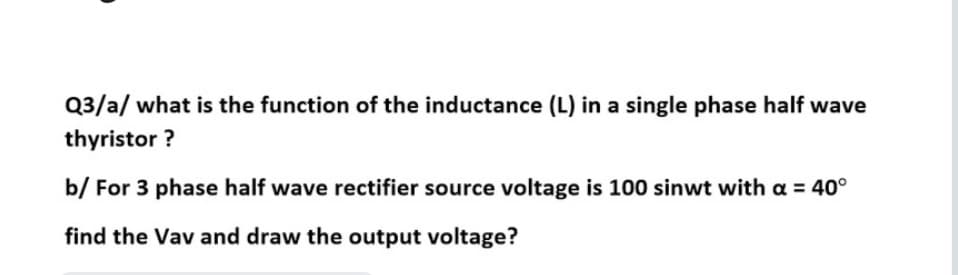 Q3/a/ what is the function of the inductance (L) in a single phase half wave
thyristor ?
b/ For 3 phase half wave rectifier source voltage is 100 sinwt with a = 40°
find the Vav and draw the output voltage?
