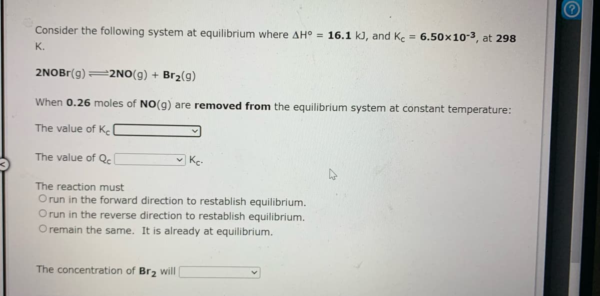 Consider the following system at equilibrium where AH° = 16.1 kJ, and Kc = 6.50×10-3, at 298
К.
2NOBr(g) =2NO(g) + Br2(g)
When 0.26 moles of NO(g) are removed from the equilibrium system at constant temperature:
The value of Kc
The value of Qc
The reaction must
O run in the forward direction to restablish equilibrium.
O run in the reverse direction to restablish equilibrium.
O remain the same. It is already at equilibrium.
The concentration of Br2 will
