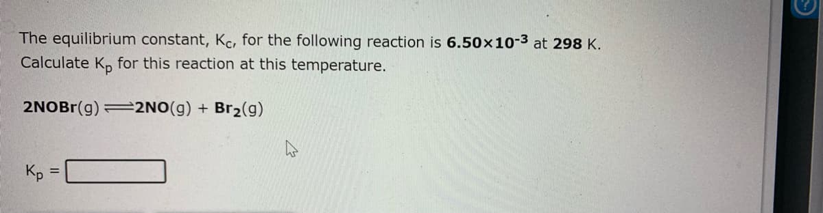 The equilibrium constant, Kc, for the following reaction is 6.50x10-3 at 298 K.
Calculate K, for this reaction at this temperature.
2NOBR(g) =2NO(g) + Br2(g)
Kp
