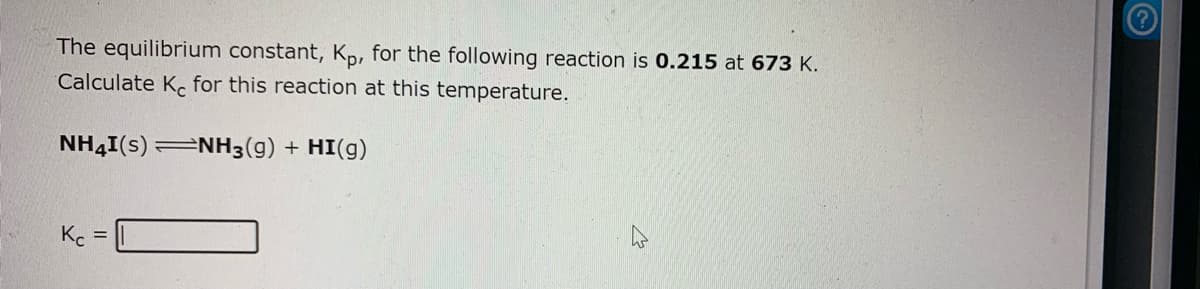 The equilibrium constant, Kp, for the following reaction is 0.215 at 673 K.
Calculate K. for this reaction at this temperature.
NH4I(s) NH3(g) + HI(g)
Kc
