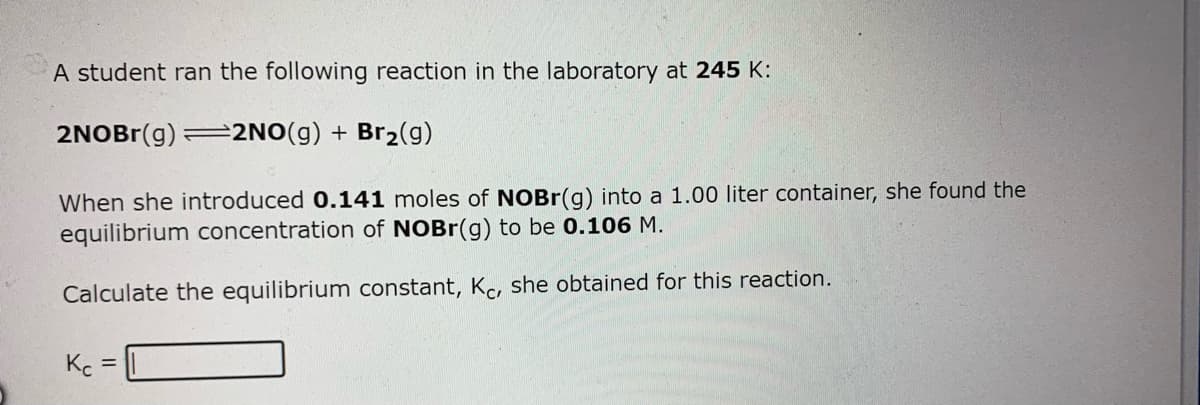 A student ran the following reaction in the laboratory at 245 K:
2NOBr(g)
=2NO(g) + Br2(g)
When she introduced 0.141 moles of NOBR(g) into a 1.00 liter container, she found the
equilibrium concentration of NOBR(g) to be 0.106 M.
Calculate the equilibrium constant, Kc, she obtained for this reaction.
