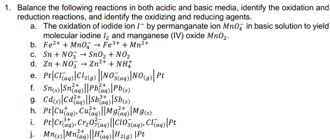 1. Balance the following reactions in both acidic and basic media, identify the oxidation and
reduction reactions, and identify the oxidizing and reducing agents.
a. The oxidation of iodide ion I- by permanganate ion Mn0, in basic solution to yield
molecular iodine I2 and manganese (IV) oxide Mn02.
b. Fe2+ + Mn0,
c. Sn + NO3 → Sn02 + NO2
d. Zn + N03
→ Fe3+ + Mn²+
Zn2+ + NH
f. Sn|Sniag)||Pbiag)|Pb(s)
2+
2+
3+
(aq)
h. Pt|Cutag), Cuaq)||Mgaq)|Mg(s)
i. Pt|Criag), Cr20aq)||C103(aq9), Clag)|Pt
j. Mn(s)|Mnag)||Haq)|H2C9) |Pt
2+
