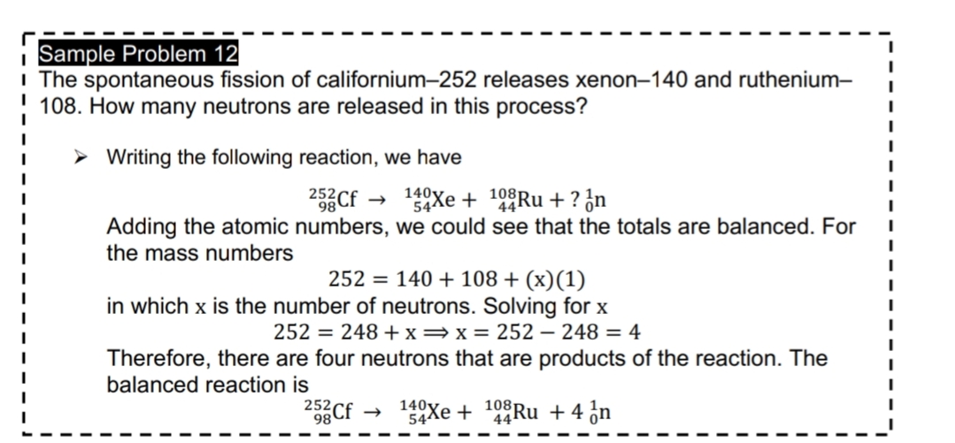 Sample Problem 12
I The spontaneous fission of californium-252 releases xenon–140 and ruthenium-
108. How many neutrons are released in this process?
> Writing the following reaction, we have
252
2Cf
140Xe + 10°Ru + ? ¿n
544
Adding the atomic numbers, we could see that the totals are balanced. For
the mass numbers
252 = 140 + 108 + (x)(1)
in which x is the number of neutrons. Solving for x
252 = 248 +x=x= 252 – 248 = 4
Therefore, there are four neutrons that are products of the reaction. The
balanced reaction is
252,
98
140y
54Xe + 44RU +4 ¿n
108
