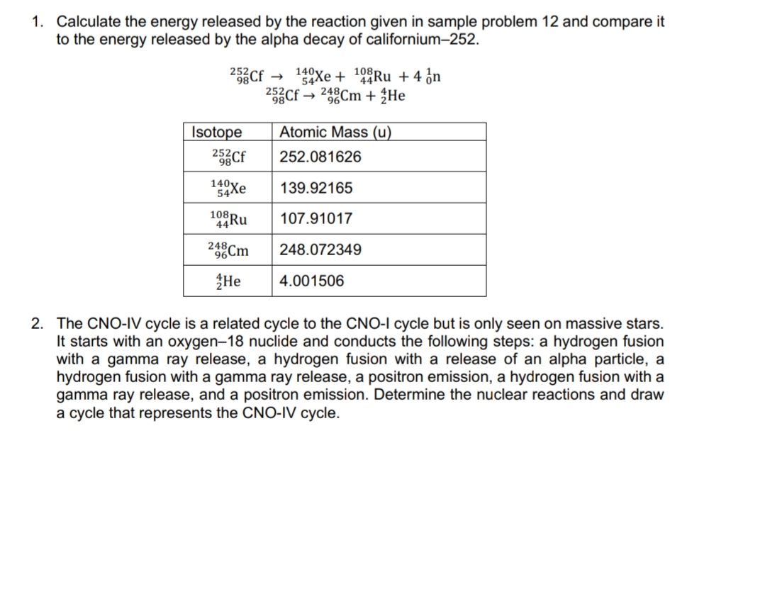 1. Calculate the energy released by the reaction given in sample problem 12 and compare it
to the energy released by the alpha decay of californium-252.
2Cf
140y.
252
54Xe + 9Ru +4 ¿n
25Cf → 248Cm + ŽHe
Isotope
Atomic Mass (u)
25Cf
252.081626
140Xe
139.92165
108
107.91017
24Cm
248.072349
He
4.001506
2. The CNO-IV cycle is a related cycle to the CNO-I cycle but is only seen on massive stars.
It starts with an oxygen-18 nuclide and conducts the following steps: a hydrogen fusion
with a gamma ray release, a hydrogen fusion with a release of an alpha particle, a
hydrogen fusion with a gamma ray release, a positron emission, a hydrogen fusion with a
gamma ray release, and a positron emission. Determine the nuclear reactions and draw
a cycle that represents the CNO-IV cycle.
