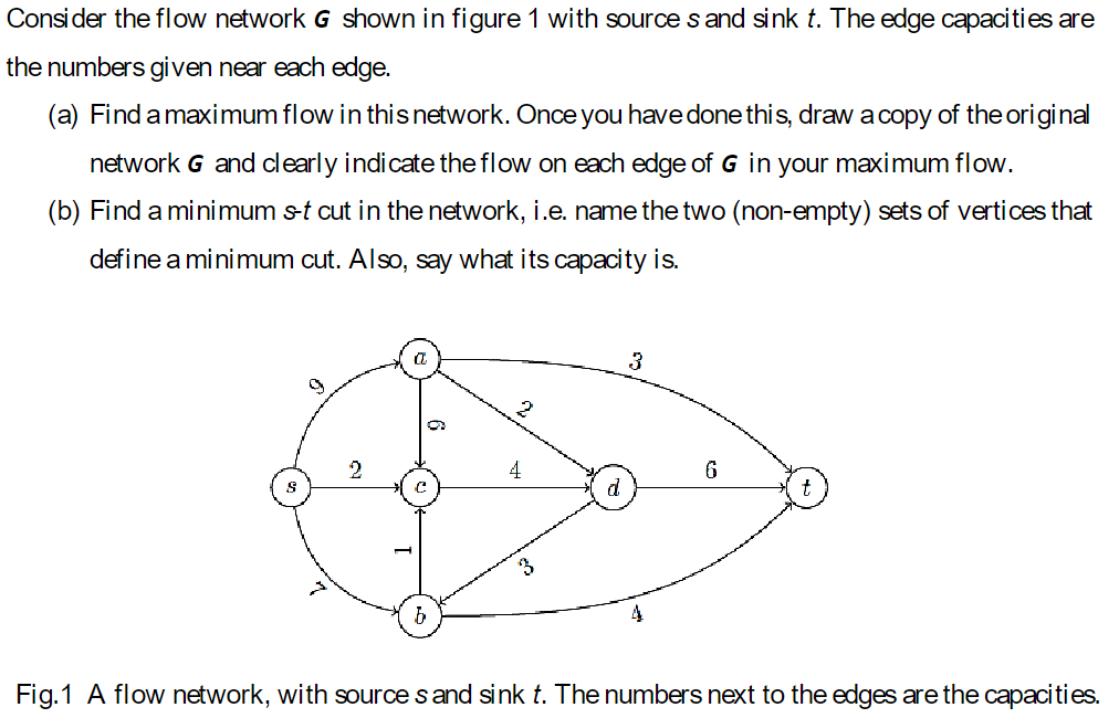 Consider the flow network G shown in figure 1 with source s and sink t. The edge capacities are
the numbers given near each edge.
(a) Find a maximum flow in this network. Once you have done this, draw a copy of the original
network G and clearly indicate the flow on each edge of G in your maximum flow.
(b) Find a minimum s-t cut in the network, i.e. name the two (non-empty) sets of vertices that
define a minimum cut. Also, say what its capacity is.
g
C
4
3
6
d
b
3
Fig.1 A flow network, with sources and sink t. The numbers next to the edges are the capacities.