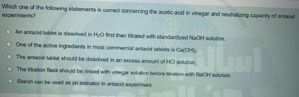 Which one of the following statements is correct concerning the acetic acid in vinegar and neutralizing capacity of antacid
experiments?
O An antacid tablet is dissolved in H2O first then titrated with standardized NaOH solution.
O One of the active ingredients in most commercial antacid tablets is Ca(OH)2.
O The antacid tablet should be dissolved in an excess amount of HCI solution.
The titration flask should be rinsed with vinegar solution before titration with NaOH solution.
O Starch can be used as an indicator in antacid experiment.
